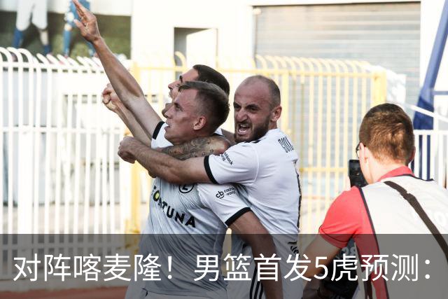 对阵喀麦隆！男篮首发5虎预测：高诗岩替补，赵继伟搭档胡金秋